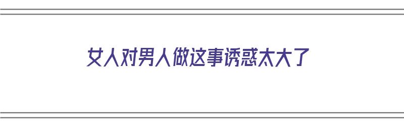 女人对男人做这事诱惑太大了（女人对男人做这事诱惑太大了怎么办）