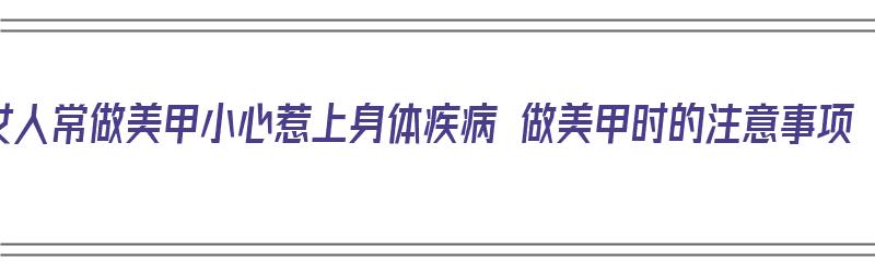 女人常做美甲小心惹上身体疾病 做美甲时的注意事项（女性做美甲对身体有什么危害）