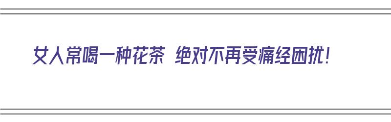 女人常喝一种花茶 绝对不再受痛经困扰！（女人常喝一种花茶 绝对不再受痛经困扰吗）