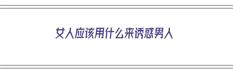 女人应该用什么来诱惑男人（女人应该用什么来诱惑男人呢）