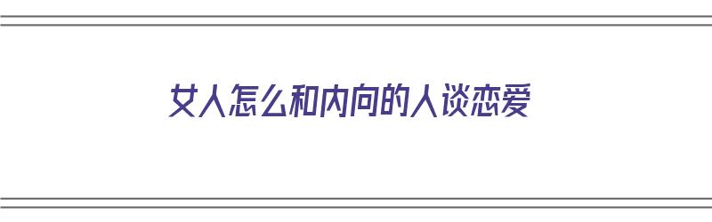 女人怎么和内向的人谈恋爱（女人怎么和内向的人谈恋爱呢）