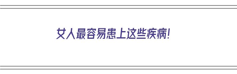 女人最容易患上这些疾病！（女人最容易患上这些疾病是什么）