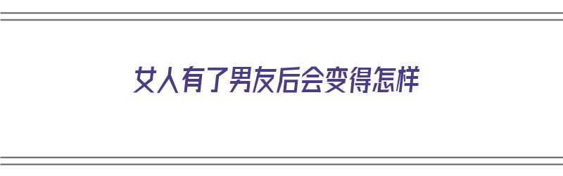 女人有了男友后会变得怎样（女人有了男友后会变得怎样呢）