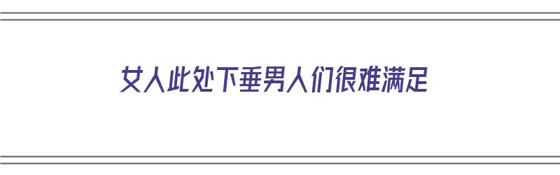 女人此处下垂男人们很难满足（女人此处下垂男人们很难满足她）