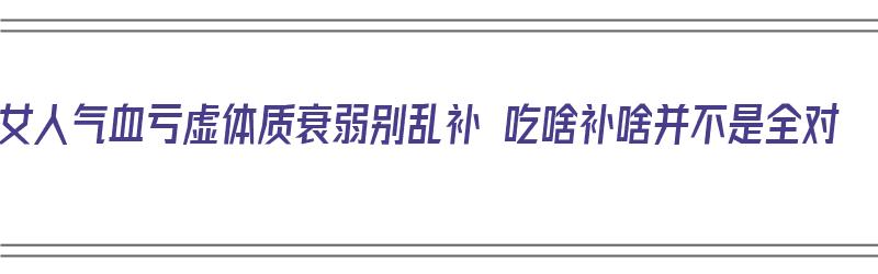 女人气血亏虚体质衰弱别乱补 吃啥补啥并不是全对（女人气血不足身体虚弱吃什么好）