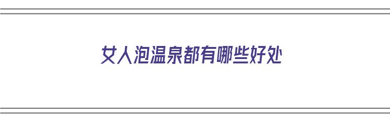 女人泡温泉都有哪些好处（女人泡温泉都有哪些好处和坏处）