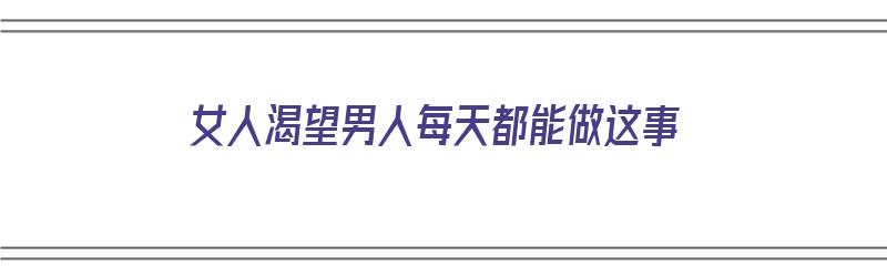 女人渴望男人每天都能做这事（女人渴望男人每天都能做这事吗）