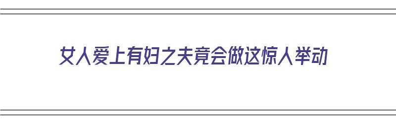 女人爱上有妇之夫竟会做这惊人举动（女人爱上有妇之夫竟会做这惊人举动的事）