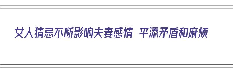 女人猜忌不断影响夫妻感情 平添矛盾和麻烦（女人猜忌有多可怕）