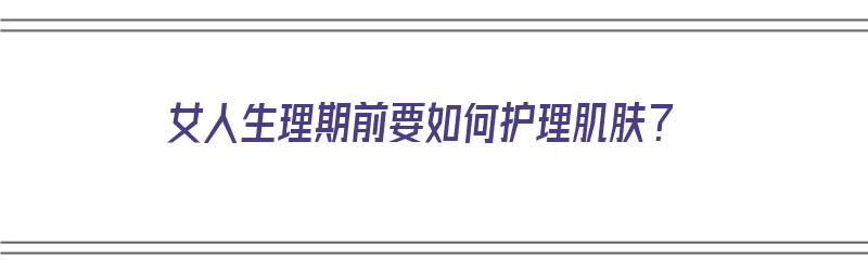 女人生理期前要如何护理肌肤？（女人生理期前要如何护理肌肤呢）