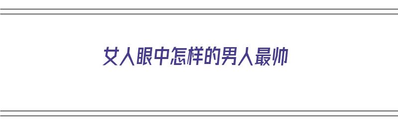 女人眼中怎样的男人最帅（女人眼中怎样的男人最帅呢）