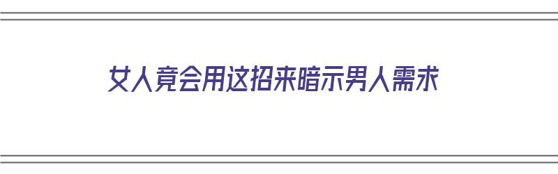 女人竟会用这招来暗示男人需求（女人怎么暗示男人喜欢他）