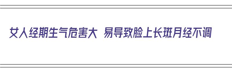 女人经期生气危害大 易导致脸上长斑月经不调（女人经期生气危害大 易导致脸上长斑月经不调吗）