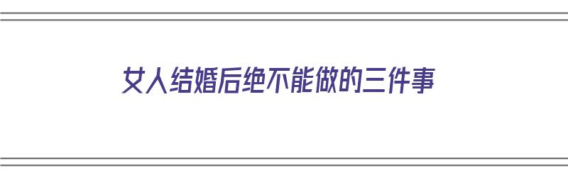 女人结婚后绝不能做的三件事（女人结婚后绝不能做的三件事是什么）