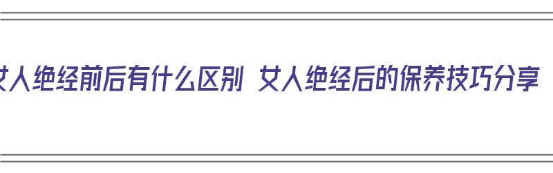 女人绝经前后有什么区别 女人绝经后的保养技巧分享（女人绝经前后有什么变化）