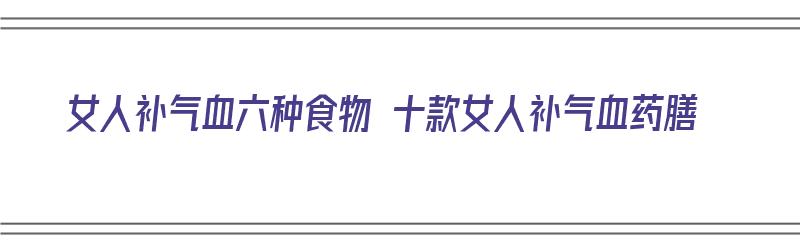 女人补气血六种食物 十款女人补气血药膳（女人补气血的食物药材有哪些）