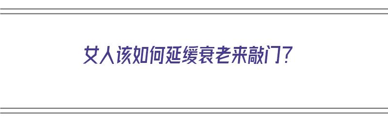 女人该如何延缓衰老来敲门？（女人如何延缓衰老老化）