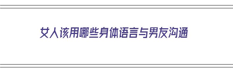 女人该用哪些身体语言与男友沟通（女人该用哪些身体语言与男友沟通呢）