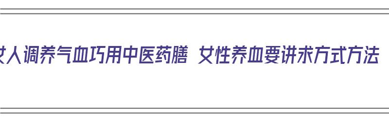 女人调养气血巧用中医药膳 女性养血要讲求方式方法（女人补气养血中药配方）