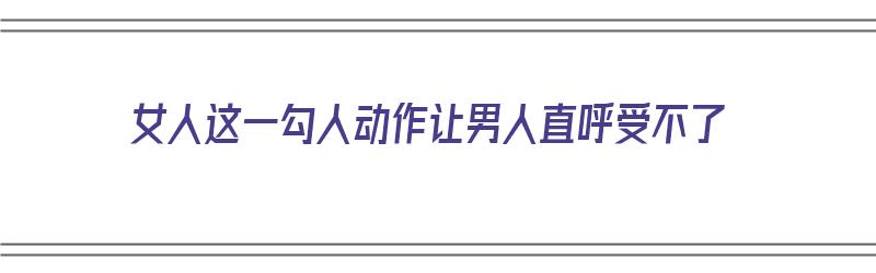 女人这一勾人动作让男人直呼受不了（女人这一勾人动作让男人直呼受不了怎么办）