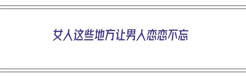 女人这些地方让男人恋恋不忘（女人这些地方让男人恋恋不忘的句子）