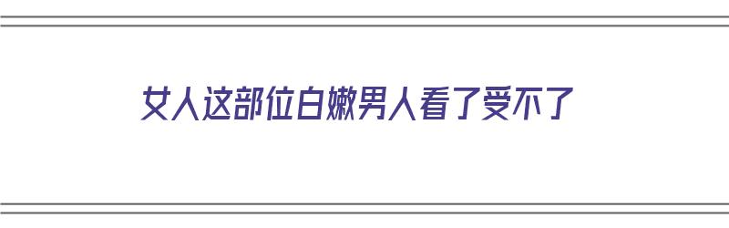 女人这部位白嫩男人看了受不了