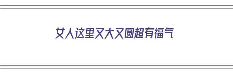 女人这里又大又圆超有福气（女人这里又大又圆超有福气的句子）