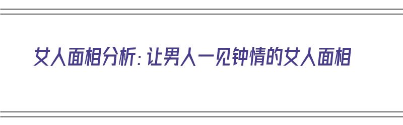 女人面相分析：让男人一见钟情的女人面相（让男人一见钟情的女子面相）