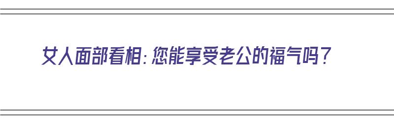 女人面部看相：您能享受老公的福气吗？（女人面部看相:您能享受老公的福气吗）