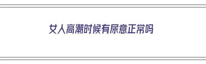 女人高潮时候有尿意正常吗（女人高潮时候有尿意正常吗视频）