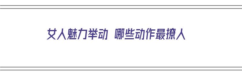 女人魅力举动 哪些动作最撩人（女人魅力举动 哪些动作最撩人呢）