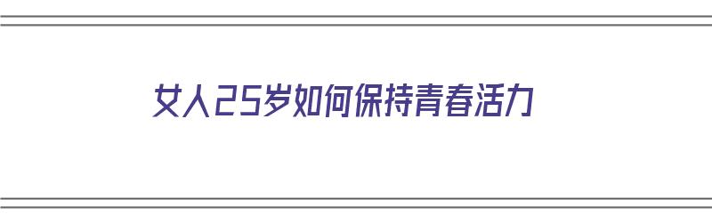 女人25岁如何保持青春活力（女人25岁如何保持青春活力呢）