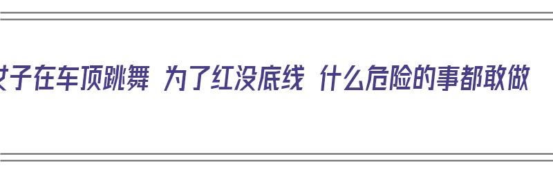 女子在车顶跳舞 为了红没底线 什么危险的事都敢做（如果在车顶跳的足够高,落下还是原来位置吗）