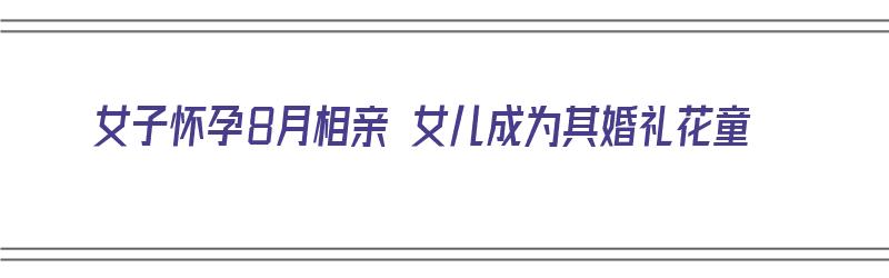 女子怀孕8月相亲 女儿成为其婚礼花童（女子怀孕八月去相亲）