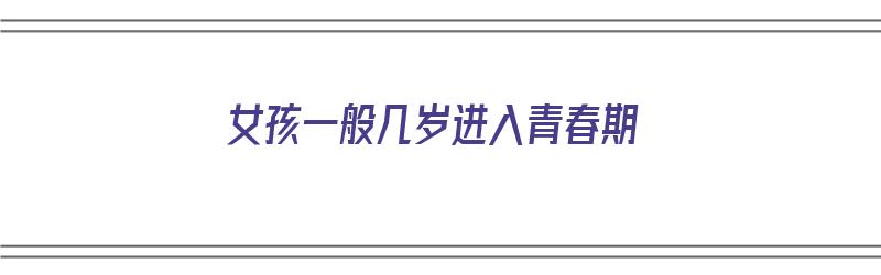 女孩一般几岁进入青春期（女孩一般几岁进入青春期了）