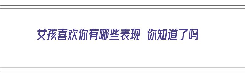 女孩喜欢你有哪些表现 你知道了吗（女孩喜欢你有哪些表现 你知道了吗图片）