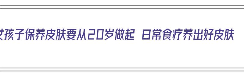 女孩子保养皮肤要从20岁做起 日常食疗养出好皮肤（20岁女生保养皮肤）