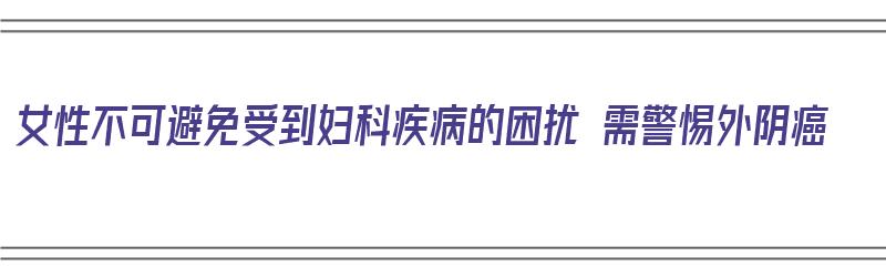 女性不可避免受到妇科疾病的困扰 需警惕外阴癌（女性妇科不死的癌症）