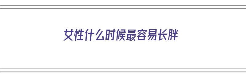 女性什么时候最容易长胖（女性什么时候最容易长胖呢）