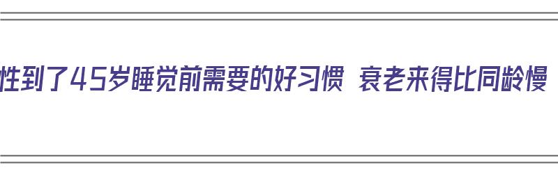 女性到了45岁睡觉前需要的好习惯 衰老来得比同龄慢（45岁女人晚上睡觉一般有几小时）