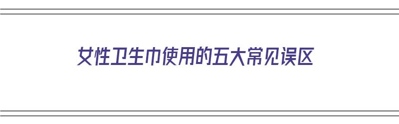 女性卫生巾使用的五大常见误区（女性卫生巾使用的五大常见误区有哪些）