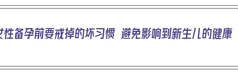 女性备孕前要戒掉的坏习惯 避免影响到新生儿的健康（备孕前需要戒什么）