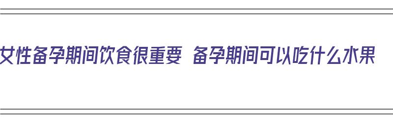 女性备孕期间饮食很重要 备孕期间可以吃什么水果（女性备孕期间吃什么水果比较好）