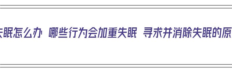 女性失眠怎么办 哪些行为会加重失眠 寻求并消除失眠的原因（女性失眠怎么解决）