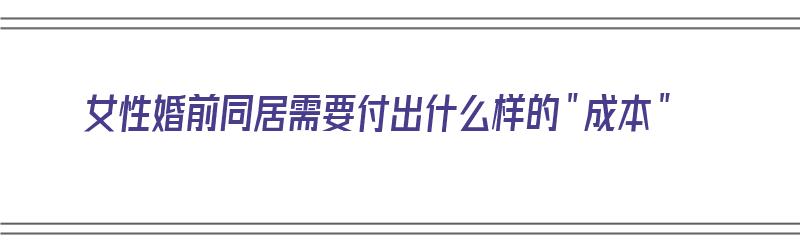 女性婚前同居需要付出什么样的＂成本＂（女性婚前同居需要付出什么样的成本）