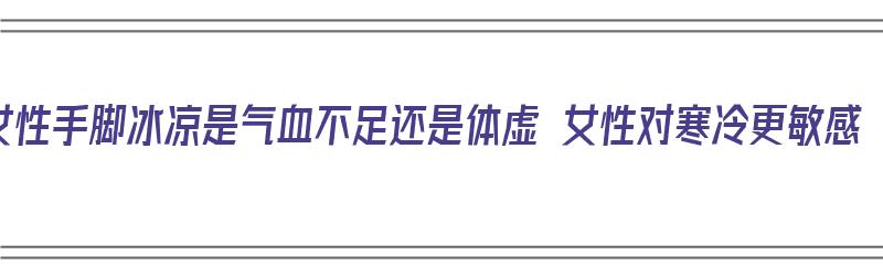 女性手脚冰凉是气血不足还是体虚 女性对寒冷更敏感（女性手脚冰凉是气血不足吗）