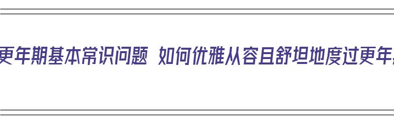 女性更年期基本常识问题 如何优雅从容且舒坦地度过更年期（女性更年期怎么度过?）