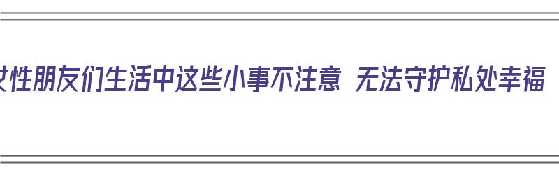 女性朋友们生活中这些小事不注意 无法守护私处幸福（女性不注意个人卫生的危害）