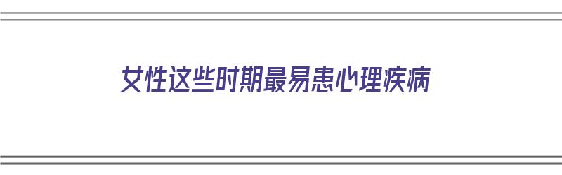 女性这些时期最易患心理疾病（女性这些时期最易患心理疾病是）