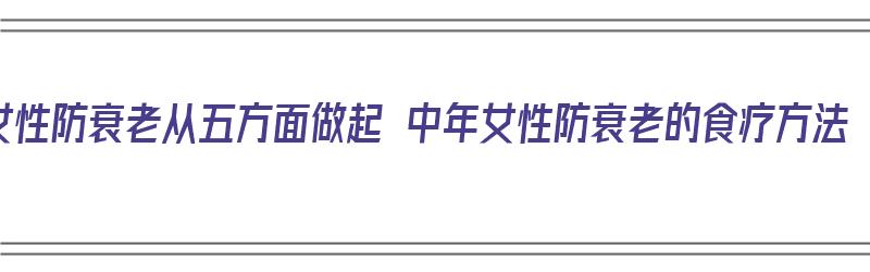 女性防衰老从五方面做起 中年女性防衰老的食疗方法（中年女性防衰老妙法）